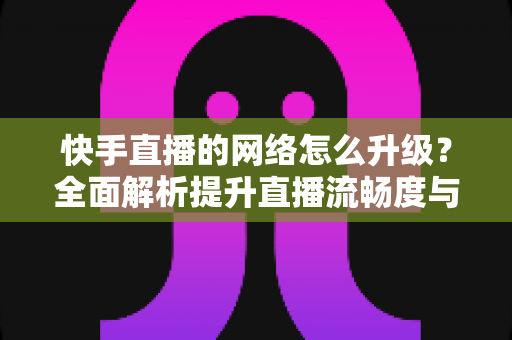 快手直播的网络怎么升级?全面解析提升直播流畅度与画质的核心方法 快手直播的网络怎么升级?全面解析提升直播流畅度与画质的核心方法