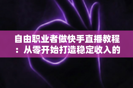 自由职业者做快手直播教程：从零开始打造稳定收入的完整指南