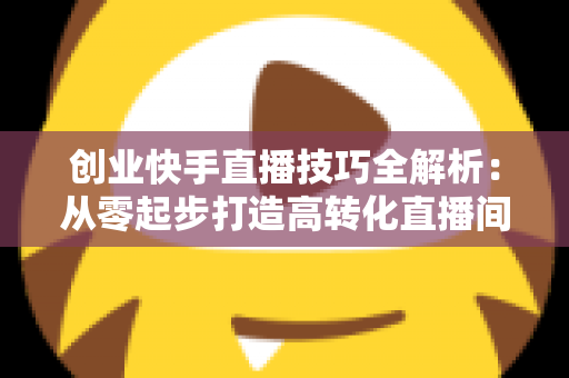 创业快手直播技巧全解析：从零起步打造高转化直播间实战指南