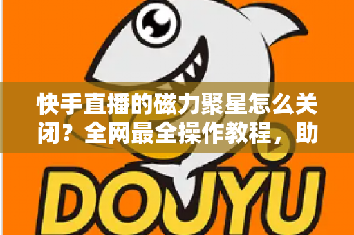 快手直播的磁力聚星怎么关闭？全网最全操作教程，助你轻松摆脱广告困扰