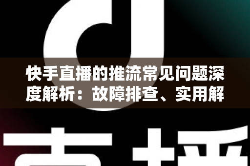 快手直播的推流常见问题深度解析：故障排查、实用解决方案与稳定性优化全指南