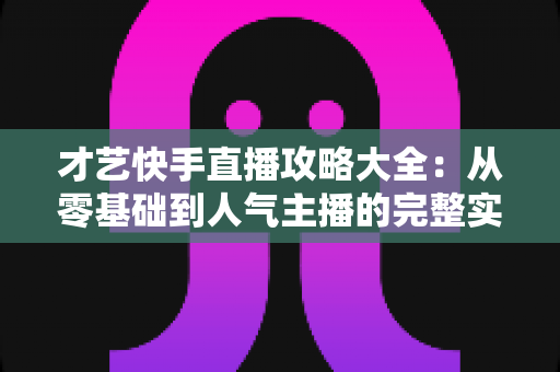 才艺快手直播攻略大全：从零基础到人气主播的完整实战指南