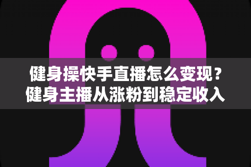 健身操快手直播怎么变现？健身主播从涨粉到稳定收入的全方位实战指南