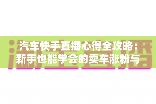 汽车快手直播心得全攻略：新手也能学会的卖车涨粉与成交实战技巧