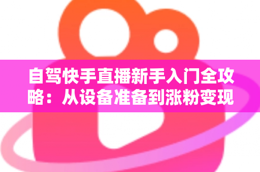 自驾快手直播新手入门全攻略：从设备准备到涨粉变现，一篇讲透旅途直播