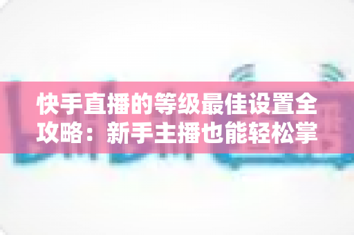 快手直播的等级最佳设置全攻略：新手主播也能轻松掌握的配置技巧