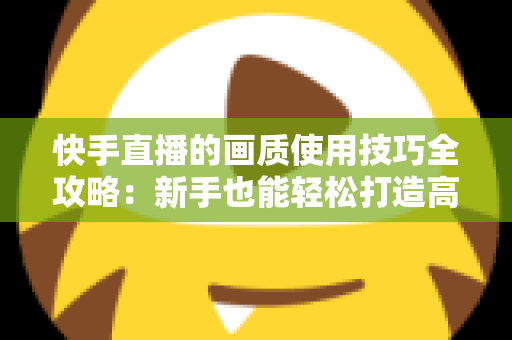 快手直播的画质使用技巧全攻略：新手也能轻松打造高清直播间，让粉丝留存率翻倍