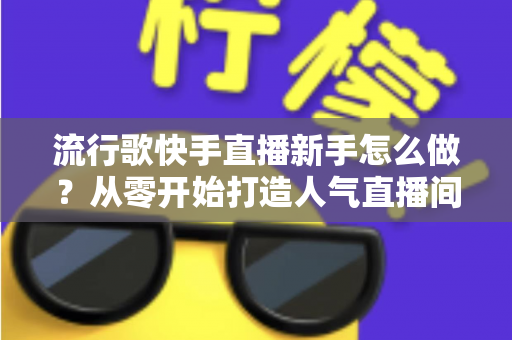 流行歌快手直播新手怎么做？从零开始打造人气直播间全攻略