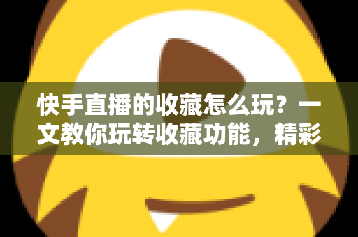 快手直播的收藏怎么玩？一文教你玩转收藏功能，精彩直播再也不错过