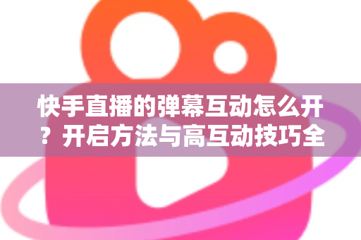 快手直播的弹幕互动怎么开？开启方法与高互动技巧全解析