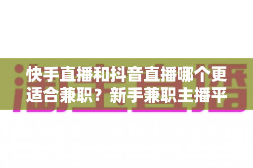 快手直播和抖音直播哪个更适合兼职?新手兼职主播平台选择全解析 快手直播和抖音直播哪个更适合兼职?新手兼职主播平台选择全解析