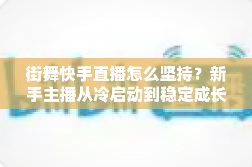 街舞快手直播怎么坚持？新手主播从冷启动到稳定成长的全流程实战指南