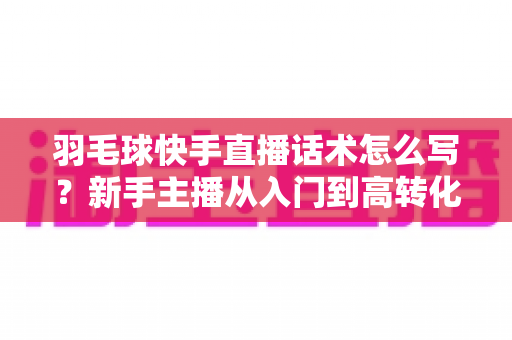 羽毛球快手直播话术怎么写？新手主播从入门到高转化的完整话术创作指南