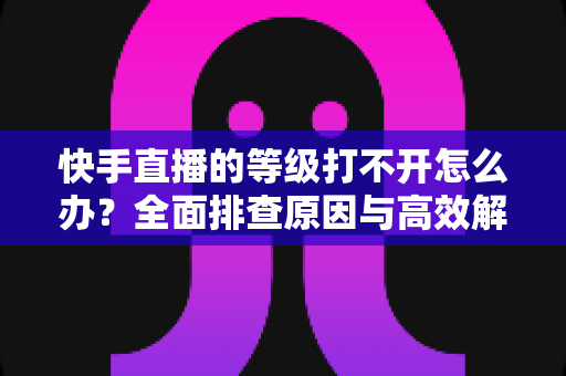 快手直播的等级打不开怎么办?全面排查原因与高效解决方法一站式指南 快手直播的等级打不开怎么办?全面排查原因与高效解决方法一站式指南