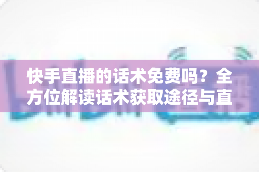 快手直播的话术免费吗？全方位解读话术获取途径与直播带货实用指南
