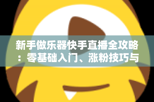 新手做乐器快手直播全攻略：零基础入门、涨粉技巧与变现路径一站式指南