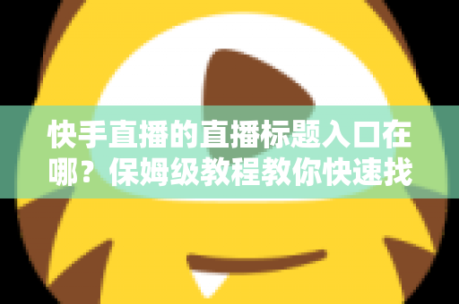 快手直播的直播标题入口在哪？保姆级教程教你快速找到标题设置位置并写出高人气直播标题
