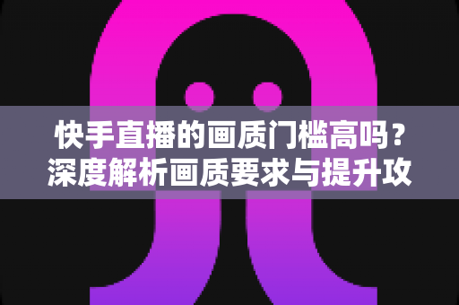 快手直播的画质门槛高吗？深度解析画质要求与提升攻略