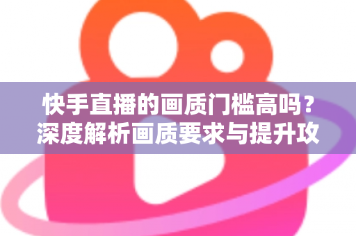快手直播的画质门槛高吗？深度解析画质要求与提升攻略