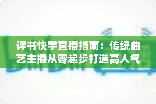 评书快手直播指南：传统曲艺主播从零起步打造高人气直播间的实战全攻略