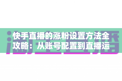 快手直播的涨粉设置方法全攻略：从账号配置到直播运营，新手也能快速涨粉的实用指南