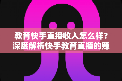 教育快手直播收入怎么样？深度解析快手教育直播的赚钱模式与真实收益水平