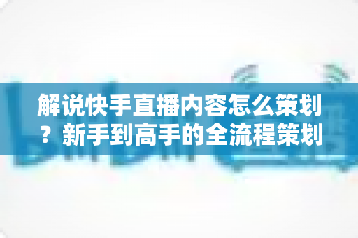 解说快手直播内容怎么策划？新手到高手的全流程策划指南与实战技巧大公开