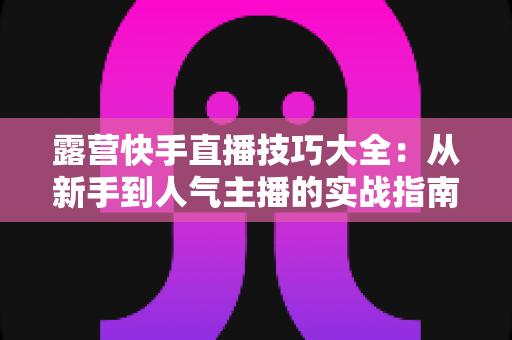 露营快手直播技巧大全:从新手到人气主播的实战指南(2025最新版) 露营快手直播技巧大全:从新手到人气主播的实战指南(2025最新版)