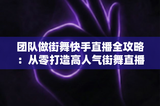 团队做街舞快手直播全攻略：从零打造高人气街舞直播间的实战指南