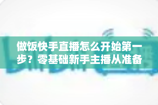 做饭快手直播怎么开始第一步？零基础新手主播从准备到开播的完整实战指南