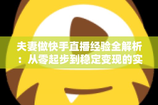 夫妻做快手直播经验全解析:从零起步到稳定变现的实用指南 夫妻做快手直播经验全解析:从零起步到稳定变现的实用指南