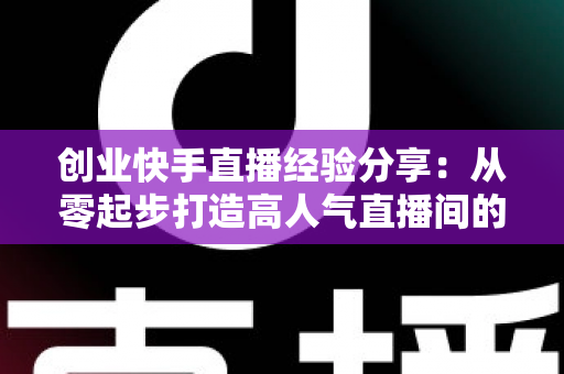 创业快手直播经验分享：从零起步打造高人气直播间的实战攻略与变现秘籍