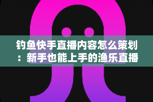 钓鱼快手直播内容怎么策划：新手也能上手的渔乐直播间全流程规划指南