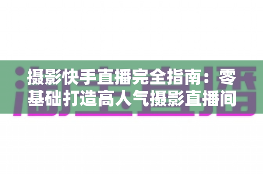 摄影快手直播完全指南:零基础打造高人气摄影直播间的实战秘籍 摄影快手直播完全指南:零基础打造高人气摄影直播间的实战秘籍