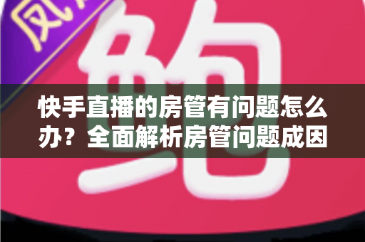 快手直播的房管有问题怎么办?全面解析房管问题成因与高效解决方案指南 快手直播的房管有问题怎么办?全面解析房管问题成因与高效解决方案指南