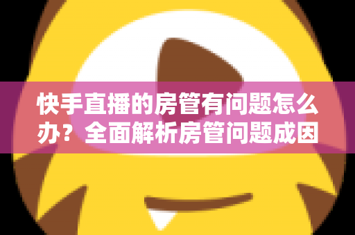 快手直播的房管有问题怎么办?全面解析房管问题成因与高效解决方案指南 快手直播的房管有问题怎么办?全面解析房管问题成因与高效解决方案指南