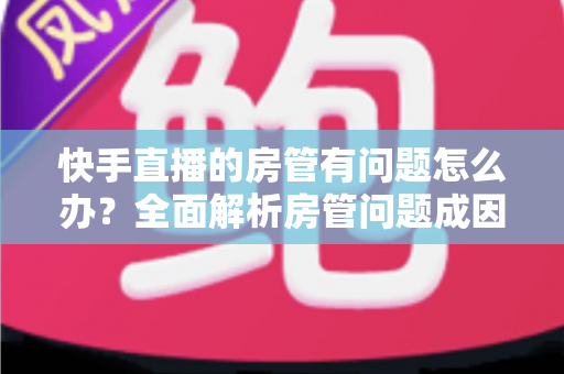 快手直播的房管有问题怎么办？全面解析房管问题成因与高效解决方案指南