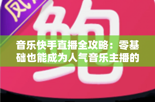 音乐快手直播全攻略:零基础也能成为人气音乐主播的实战指南 音乐快手直播全攻略:零基础也能成为人气音乐主播的实战指南