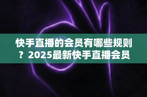 快手直播的会员有哪些规则？2025最新快手直播会员制度全解析与实用指南