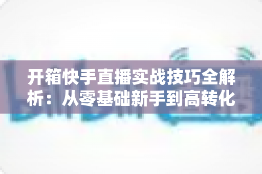 开箱快手直播实战技巧全解析：从零基础新手到高转化带货达人的完整进阶指南