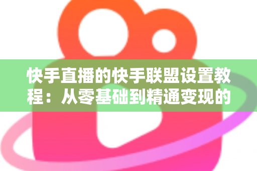 快手直播的快手联盟设置教程：从零基础到精通变现的完整操作指南