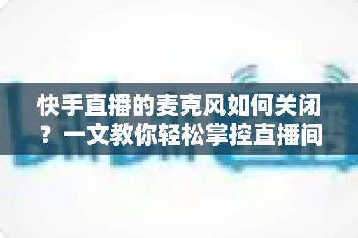 快手直播的麦克风如何关闭？一文教你轻松掌控直播间声音设置