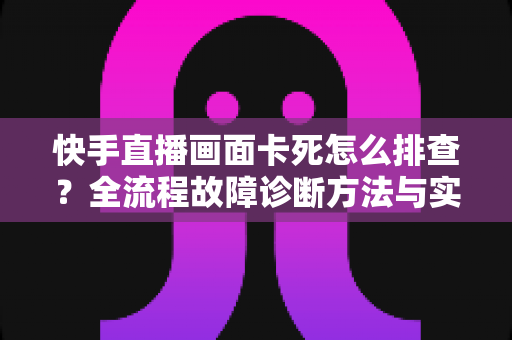 快手直播画面卡死怎么排查？全流程故障诊断方法与实用修复技巧一文讲透