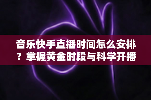 音乐快手直播时间怎么安排?掌握黄金时段与科学开播策略的完整运营指南 音乐快手直播时间怎么安排?掌握黄金时段与科学开播策略的完整运营指南