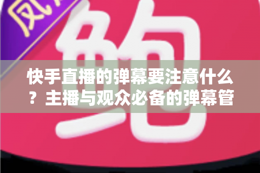 快手直播的弹幕要注意什么？主播与观众必备的弹幕管理全攻略