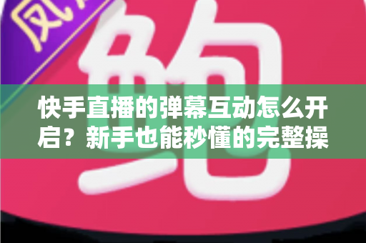 快手直播的弹幕互动怎么开启?新手也能秒懂的完整操作指南与互动涨粉技巧 快手直播的弹幕互动怎么开启?新手也能秒懂的完整操作指南与互动涨粉技巧