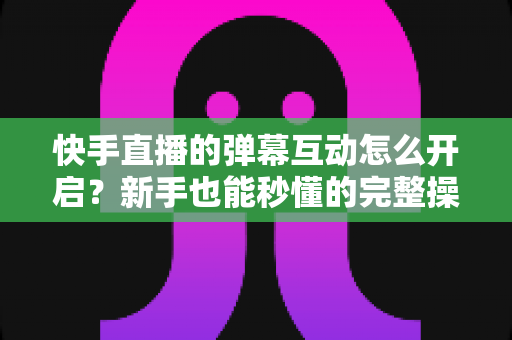 快手直播的弹幕互动怎么开启？新手也能秒懂的完整操作指南与互动涨粉技巧