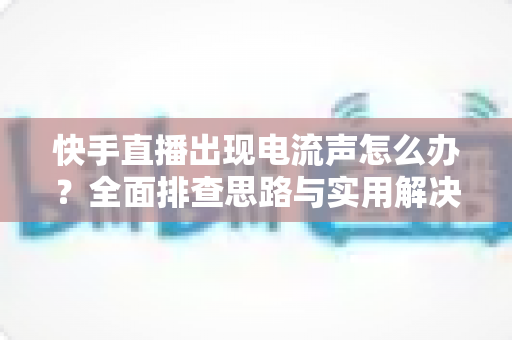 快手直播出现电流声怎么办？全面排查思路与实用解决方案一文讲透