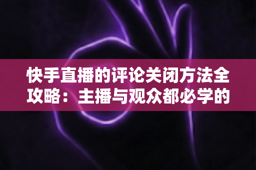 快手直播的评论关闭方法全攻略:主播与观众都必学的评论管理实用技巧 快手直播的评论关闭方法全攻略:主播与观众都必学的评论管理实用技巧