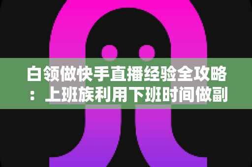 白领做快手直播经验全攻略:上班族利用下班时间做副业变现的实战指南与避坑手册 白领做快手直播经验全攻略:上班族利用下班时间做副业变现的实战指南与避坑手册